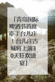 青岛国际啤酒节首度牵手台儿庄！台儿庄古城将上演30天狂欢盛宴