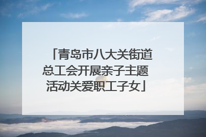 青岛市八大关街道总工会开展亲子主题活动关爱职工子女