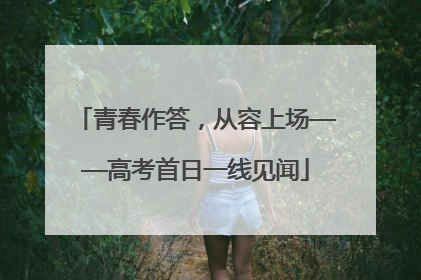 青春作答，从容上场——高考首日一线见闻
