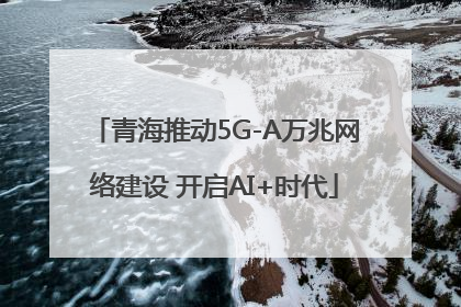 青海推动5G-A万兆网络建设 开启AI+时代