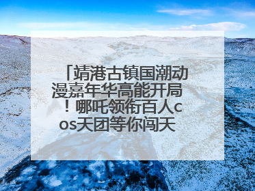 靖港古镇国潮动漫嘉年华高能开局！哪吒领衔百人cos天团等你闯天关、赢豪礼！