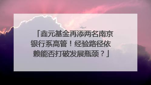 鑫元基金再添两名南京银行系高管！经验路径依赖能否打破发展瓶颈？