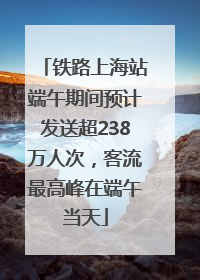 铁路上海站端午期间预计发送超238万人次，客流最高峰在端午当天