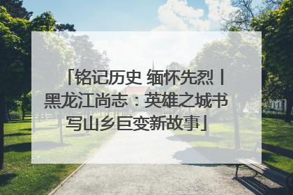 铭记历史 缅怀先烈丨黑龙江尚志：英雄之城书写山乡巨变新故事