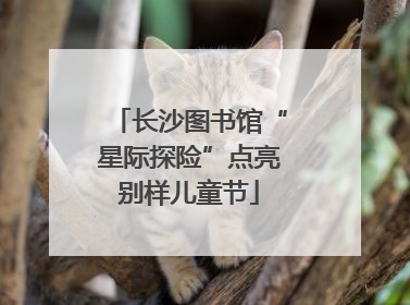 长沙图书馆“星际探险”点亮别样儿童节
