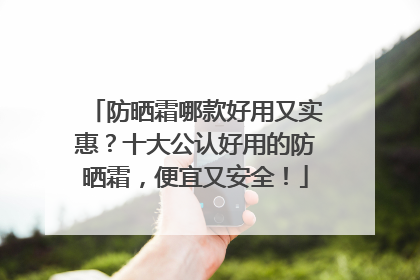 防晒霜哪款好用又实惠？十大公认好用的防晒霜，便宜又安全！