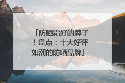 防晒霜好的牌子！盘点：十大好评如潮的防晒品牌