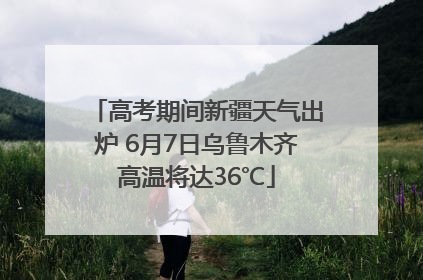 高考期间新疆天气出炉 6月7日乌鲁木齐高温将达36℃