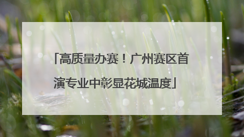 高质量办赛！广州赛区首演专业中彰显花城温度
