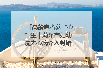 高龄患者获“心”生｜菏泽市妇幼院先心病介入封堵术实现技术突破