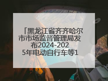 黑龙江省齐齐哈尔市市场监督管理局发布2024-2025年电动自行车等16种产品质量监督抽查情况