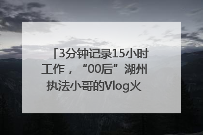 3分钟记录15小时工作，“00后”湖州执法小哥的Vlog火了，还被网友点赞