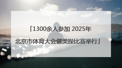1300余人参加 2025年北京市体育大会健美操比赛举行