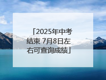 2025年中考结束 7月8日左右可查询成绩