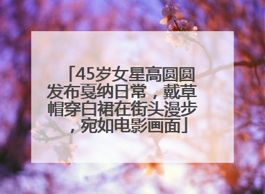 45岁女星高圆圆发布戛纳日常，戴草帽穿白裙在街头漫步，宛如电影画面