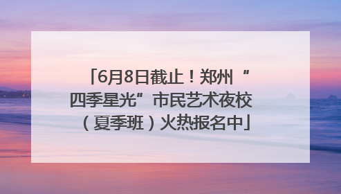 6月8日截止！郑州“四季星光”市民艺术夜校（夏季班）火热报名中