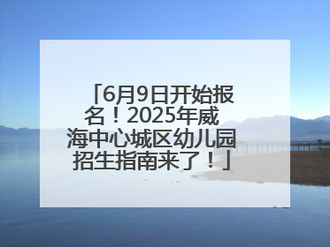 6月9日开始报名！2025年威海中心城区幼儿园招生指南来了！